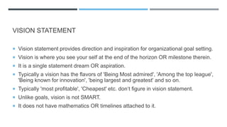 VISION STATEMENT
 Vision statement provides direction and inspiration for organizational goal setting.
 Vision is where you see your self at the end of the horizon OR milestone therein.
 It is a single statement dream OR aspiration.
 Typically a vision has the flavors of 'Being Most admired', 'Among the top league',
'Being known for innovation', 'being largest and greatest' and so on.
 Typically 'most profitable', 'Cheapest' etc. don‘t figure in vision statement.
 Unlike goals, vision is not SMART.
 It does not have mathematics OR timelines attached to it.
 