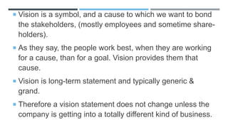  Vision is a symbol, and a cause to which we want to bond
the stakeholders, (mostly employees and sometime share-
holders).
 As they say, the people work best, when they are working
for a cause, than for a goal. Vision provides them that
cause.
 Vision is long-term statement and typically generic &
grand.
 Therefore a vision statement does not change unless the
company is getting into a totally different kind of business.
 