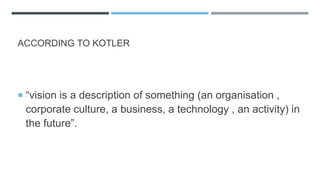 ACCORDING TO KOTLER
 “vision is a description of something (an organisation ,
corporate culture, a business, a technology , an activity) in
the future”.
 