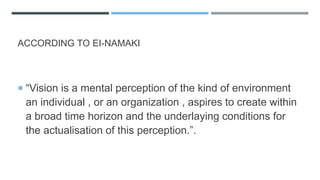 ACCORDING TO EI-NAMAKI
 “Vision is a mental perception of the kind of environment
an individual , or an organization , aspires to create within
a broad time horizon and the underlaying conditions for
the actualisation of this perception.”.
 