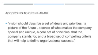 ACCORDING TO OREN HARARI
 “vision should describe a set of ideals and priorities , a
picture of the future , a sense of what makes the company
special and unique, a core set of principles that the
company stands for, and a broad set of compelling criteria
that will help to define organizational success.”
 