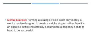  Mental Exercise: Forming a strategic vision is not only merely a
word exercise designed to create a catchy slogan: rather than it is
an exercise in thinking carefully about where a company needs to
head to be successful
 