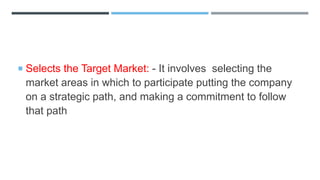  Selects the Target Market: - It involves selecting the
market areas in which to participate putting the company
on a strategic path, and making a commitment to follow
that path
 