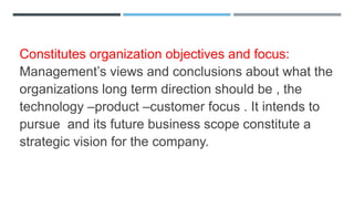 Constitutes organization objectives and focus:
Management’s views and conclusions about what the
organizations long term direction should be , the
technology –product –customer focus . It intends to
pursue and its future business scope constitute a
strategic vision for the company.
 