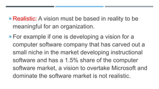 Realistic: A vision must be based in reality to be
meaningful for an organization.
 For example if one is developing a vision for a
computer software company that has carved out a
small niche in the market developing instructional
software and has a 1.5% share of the computer
software market, a vision to overtake Microsoft and
dominate the software market is not realistic.
 