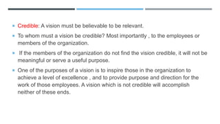  Credible: A vision must be believable to be relevant.
 To whom must a vision be credible? Most importantly , to the employees or
members of the organization.
 If the members of the organization do not find the vision credible, it will not be
meaningful or serve a useful purpose.
 One of the purposes of a vision is to inspire those in the organization to
achieve a level of excellence , and to provide purpose and direction for the
work of those employees. A vision which is not credible will accomplish
neither of these ends.
 