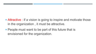  Attractive : if a vision is going to inspire and motivate those
in the organization , it must be attractive.
 People must want to be part of this future that is
envisioned for the organization.
 