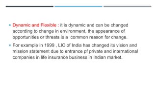  Dynamic and Flexible : it is dynamic and can be changed
according to change in environment, the appearance of
opportunities or threats is a common reason for change.
 For example in 1999 , LIC of India has changed its vision and
mission statement due to entrance pf private and international
companies in life insurance business in Indian market.
 
