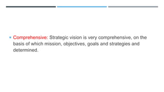  Comprehensive: Strategic vision is very comprehensive, on the
basis of which mission, objectives, goals and strategies and
determined.
 