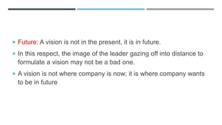  Future: A vision is not in the present, it is in future.
 In this respect, the image of the leader gazing off into distance to
formulate a vision may not be a bad one.
 A vision is not where company is now; it is where company wants
to be in future
 