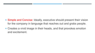 Simple and Concise: Ideally, executive should present their vision
for the company in language that reaches out and grabs people.
 Creates a vivid image in their heads, and that provokes emotion
and excitement.
 