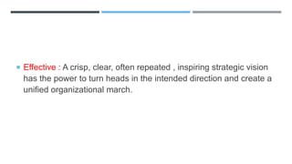  Effective : A crisp, clear, often repeated , inspiring strategic vision
has the power to turn heads in the intended direction and create a
unified organizational march.
 