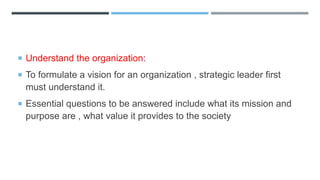  Understand the organization:
 To formulate a vision for an organization , strategic leader first
must understand it.
 Essential questions to be answered include what its mission and
purpose are , what value it provides to the society
 