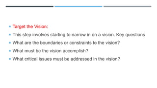  Target the Vision:
 This step involves starting to narrow in on a vision. Key questions
 What are the boundaries or constraints to the vision?
 What must be the vision accomplish?
 What critical issues must be addressed in the vision?
 