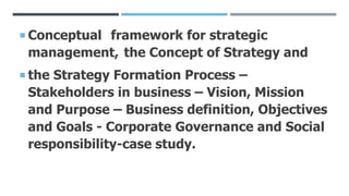  Conceptual framework for strategic
management, the Concept of Strategy and
 the Strategy Formation Process –
Stakeholders in business – Vision, Mission
and Purpose – Business definition, Objectives
and Goals - Corporate Governance and Social
responsibility-case study.
 