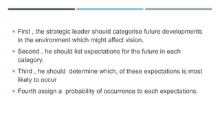  First , the strategic leader should categorise future developments
in the environment which might affect vision.
 Second , he should list expectations for the future in each
category.
 Third , he should determine which, of these expectations is most
likely to occur
 Fourth assign a probability of occurrence to each expectations.
 