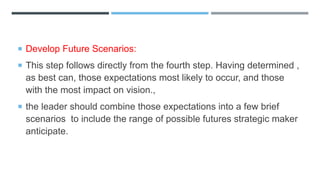  Develop Future Scenarios:
 This step follows directly from the fourth step. Having determined ,
as best can, those expectations most likely to occur, and those
with the most impact on vision.,
 the leader should combine those expectations into a few brief
scenarios to include the range of possible futures strategic maker
anticipate.
 