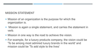 MISSION STATEMENT
 Mission of an organization is the purpose for which the
organization is.
 Mission is again a single statement, and carries the statement in
verb.
 Mission in one way is the road to achieve the vision.
 For example, for a luxury products company, the vision could be
'To be among most admired luxury brands in the world' and
mission could be 'To add style to the lives'
 