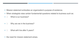  Mission statement embodies an organization’s purpose of existence.
 When strategists raise certain fundamental questions related to business such as:
 What is our business?
 Why are we in the business?
 What will it be after 5 years?
 the need for mission statement arises.
 
