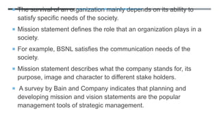  The survival of an organization mainly depends on its ability to
satisfy specific needs of the society.
 Mission statement defines the role that an organization plays in a
society.
 For example, BSNL satisfies the communication needs of the
society.
 Mission statement describes what the company stands for, its
purpose, image and character to different stake holders.
 A survey by Bain and Company indicates that planning and
developing mission and vision statements are the popular
management tools of strategic management.
 