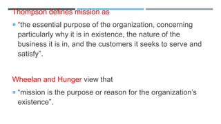 Thompson defines mission as
 “the essential purpose of the organization, concerning
particularly why it is in existence, the nature of the
business it is in, and the customers it seeks to serve and
satisfy”.
Wheelan and Hunger view that
 “mission is the purpose or reason for the organization’s
existence”.
 