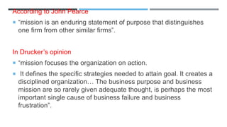 According to John Pearce
 “mission is an enduring statement of purpose that distinguishes
one firm from other similar firms”.
In Drucker’s opinion
 “mission focuses the organization on action.
 It defines the specific strategies needed to attain goal. It creates a
disciplined organization… The business purpose and business
mission are so rarely given adequate thought, is perhaps the most
important single cause of business failure and business
frustration”.
 