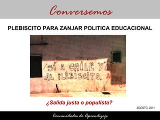 ¿Salida justa o populista?  Conversemos Comunidades de Aprendizaje PLEBISCITO PARA ZANJAR POLITICA EDUCACIONAL AGOSTO, 2011 