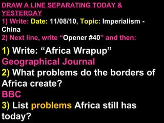 DRAW A LINE SEPARATING TODAY &
YESTERDAY
1) Write: Date: 11/08/10, Topic: Imperialism -
China
2) Next line, write “Opener #40” and then:
1) Write: “Africa Wrapup”
Geographical Journal
2) What problems do the borders of
Africa create?
BBC
3) List problems Africa still has
today?
 