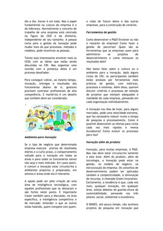 dia a dia. Inovar é um todo. Mas o papel    a visão de futuro desta e das outras
fundamental na cultura da empresa é o       empresas, para a construção de cenários.
da liderança. Normalmente o conceito de
trabalho de uma empresa está centrado       Ferramentas de gestão
na figura do CEO e da diretoria,
independente de seu tamanho. A pessoa       Como desenvolver o P&D? Envolver ou não
certa para a gestão da inovação pode        o restante da empresa? Como fazer a
mudar mais do que processos, métodos e      gestão de parcerias? Quais são as
modelos, pode incentivar as pessoas.        ferramentas que as empresas usam para
                                            administrar      os    projetos      de
Talvez seja interessante envolver mais os   desenvolvimento e como mensurar os
CEOs com as ideias que estão sendo          resultados dele?
discutidas no CRI. Mas organizar uma
reunião com a presença deles é um           Não basta falar sobre a cultura ou o
processo desafiador.                        ambiente para a inovação. Após alguns
                                            ciclos do CRI, os participantes também
Para conseguir cobrar, ao mesmo tempo,      estão ansiosos por ferramentas mais
inovação, entregas e resultados dos         práticas de gestão, com métricas,
funcionários abaixo de si, gestores         processos e sistemas. Além disso, querem
precisam contratar profissionais de alta    discutir critérios e processos de seleção
competência. E mantê-los é um desafio       de projetos que estejam adequados à
que também deve ser considerado.            realidade de cada empresa, pensando em
                                            cada organização individualmente.

                                            A inovação nos dias de hoje, para alguns
                                            mercados, pede uma velocidade extrema,
                                            que faz necessário reduzir muito o tempo
                                            de pesquisa e processamento. Como é
                                            possível desenvolver as ofertas para ciclos
                                            cada vez mais rápidos e menos
                                            duradouros? Como evoluir os processos
                                            para isso?
Ambiente para inovação
                                            Inovação além do produto
Se o tipo de negócio que determinada
empresa executa precisa de resultados       Inovação, para muitas empresas, é P&D.
diários e a curto prazo, o comportamento    Mas não deve estar circunscrita somente
voltado para a inovação em todas as         a esta área. Além do produto, além da
áreas e para todos os funcionários talvez   tecnologia, a inovação pode estar na
não seja o mais indicado. Em casos assim,   gestão, no modelo de negócio, na
é comum a inovação estar circunscrita a     estruturação da empresa. Os conceitos de
ambientes propícios e preparados, em        desenvolvimento podem ser aplicados
setores e áreas onde ela é relevante.       também à competitividade, à diminuição
                                            de recursos, à chamada Green Innovation.
A opção pode ser pela criação de uma        Certamente, a tendência é que, cada vez
área de inteligência tecnológica, com       mais, qualquer inovação, em qualquer
aqueles profissionais que se destacam e     área, esteja debaixo do guarda-chuva da
são fortes neste ponto. É importante        sustentabilidade, pensando nos três
trazer também para a discussão, na área     pilares: social, ambiental e econômico.
específica, a inteligência competitiva e
de mercado: entender o que os outros        O BNDES, até pouco tempo, não aceitava
estão fazendo, quem compete com quem,       projetos de pesquisa em inovação que
 