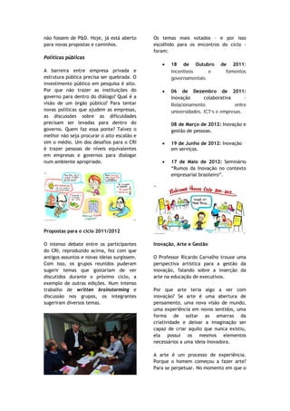 não fossem de P&D. Hoje, já está aberto      Os temas mais votados – e por isso
para novas propostas e caminhos.             escolhido para os encontros do ciclo -
                                             foram:
Políticas públicas
                                                •   18 de Outubro         de 2011:
A barreira entre empresa privada e                  Incentivos      e       fomentos
estrutura pública precisa ser quebrada. O           governamentais.
investimento público em pesquisa é alto.
Por que não trazer as instituições do           •   06 de Dezembro de 2011:
governo para dentro do diálogo? Qual é a            Inovação       colaborativa      –
visão de um órgão público? Para tentar              Relacionamento               entre
novas políticas que ajudem as empresas,             universidades, ICT’s e empresas.
as discussões sobre as dificuldades
precisam ser levadas para dentro do                 08 de Março de 2012: Inovação e
governo. Quem faz essa ponte? Talvez o              gestão de pessoas.
melhor não seja procurar o alto escalão e
sim o médio. Um dos desafios para o CRI         •   19 de Junho de 2012: Inovação
é trazer pessoas de níveis equivalentes             em serviços.
em empresas e governos para dialogar
num ambiente apropriado.                        •   17 de Maio de 2012: Seminário
                                                    “Rumos da Inovação no contexto
                                                    empresarial brasileiro”.




Propostas para o ciclo 2011/2012

O intenso debate entre os participantes      Inovação, Arte e Gestão
do CRI, reproduzido acima, fez com que
antigos assuntos e novas ideias surgissem.   O Professor Ricardo Carvalho trouxe uma
Com isso, os grupos reunidos puderam         perspectiva artística para a gestão da
sugerir temas que gostariam de ver           inovação, falando sobre a inserção da
discutidos durante o próximo ciclo, a        arte na educação de executivos.
exemplo de outras edições. Num intenso
trabalho de written brainstorming e          Por que arte teria algo a ver com
discussão nos grupos, os integrantes         inovação? Se arte é uma abertura de
sugeriram diversos temas.                    pensamento, uma nova visão de mundo,
                                             uma experiência em novos sentidos, uma
                                             forma de soltar as amarras da
                                             criatividade e deixar a imaginação ser
                                             capaz de criar aquilo que nunca existiu,
                                             ela possui os mesmos elementos
                                             necessários a uma ideia inovadora.

                                             A arte é um processo de experiência.
                                             Porque o homem começou a fazer arte?
                                             Para se perpetuar. No momento em que o
 