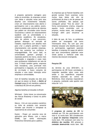 As empresas que já fizeram batalhas com
A proposta apresenta vantagens para         grande sucesso ficam surpresas como
todos os envolvidos. As empresas contam     muitas boas ideias não vêm de
com ideias e soluções novas para seus       profissionais da área e sim de pessoas de
desafios com investimento reduzido,         outras profissões. São pessoas que
criam um relacionamento mais aberto e       conseguem pensar “fora da caixa”, de
participativo com o seu público jovem,      forma extremamente criativa, enquanto
obtém a colaboração externa de talentos     aqueles muito envolvidos com os
que podem ser recrutados como futuros       projetos, muitas vezes, não conseguem
funcionários e abrem um relacionamento      enxergar além para encontrar as
saudável com as universidades e o           soluções.
ambiente acadêmico. Os estudantes,
além do prêmio a que concorrem,             A ideia de que, de fora, os problemas
ganham destaque no mercado de               podem ser enxergados sob outra
trabalho, experiência com desafios reais    interessante ótica, fez com que uma
para criar o próprio portfolio e fazem      empresa lançasse uma batalha para que
relacionamento com grandes empresas.        os participantes sugerissem possíveis
Tudo isso aumenta sua confiança e           batalhas. A empresa foi capaz de admitir
empregabilidade. Por outro lado, as         que seus consumidores poderiam estar
universidades    ganham    prestígio  e     vendo pontos a melhorar onde eles
exposição positiva da marca, alunos mais    mesmos não estavam enxergando.
interessados e engajados e casos reais
para professores trabalharem em sala de
aula. O Brasil também ganha: empresas       Pesquisa CRI
mais inovadoras, uma juventude mais
participativa e engajada, um sentimento     Ao término do ciclo 2010/2011, os
de co-criação e busca conjunta de           participantes do CRI foram convidados a
soluções e uma maior interação entre        responder questões sobre como está
empresas e universidades.                   sendo a sua experiência enquanto
                                            empresa associada ao centro de
Com 22 batalhas lançadas nos dois anos      Referência. Onze empresas responderam
em que já esteve no Brasil, o Battle of     à pesquisa, avaliando cada quesito com
Concepts possui 8 mil membros cadastros     notas de 1 a 5.
e distribuiu R$ 254 mil em prêmios.

Algumas batalhas já lançadas no Brasil:

Whirlpool - Como inovar na comunicação
das marcas Brastemp e Consul no ponto
de venda?

Natura - Crie um novo produto cosmético
ou linha de produtos com sensorial
inovador que encante e ultrapasse as
expectativas do consumidor.
                                            O programa de eventos do CRI foi
Exame - Propor um conceito novo de          avaliado por 73% dos participantes com
aplicativo para iPhone, com a marca         nota 4, ou muito bom. 82% consideraram
EXAME,      que     tenha     informações   o grupo de empresas integrantes como
financeiras relevantes para o público.      muito bom. 73% avaliaram com nota 4 a
                                            dinâmica das reuniões. 82% acharam o
                                            conteúdo desenvolvido muito bom. 58%
 