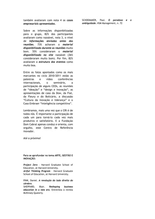 também avaliaram com nota 4 os casos           SCHOEMAKER, Paul. O paradoxo         e   a
empresariais apresentados.                     ambiguidade. HSM Management, n. 72


Sobre as informações disponibilizadas
para o grupo, 82% dos participantes
avaliaram como razoável, nota 3, o nível
de informações enviadas antes das
reuniões. 73% acharam o material
disponibilizado durante as reuniões muito
bom. 55% consideraram o material
disponibilizado no site razoável (36%
consideraram muito bom). Por fim, 82%
avaliaram a estrutura dos eventos como
muito boa.

Entre os fatos apontados como os mais
marcantes no ciclo 2010/2011 estão as
palestras     e    vídeo     conferências
internacionais,    o     seminário,     a
participação de alguns CEOs, as reuniões
de “ideação” e “design e inovação”, as
apresentações de caso da Dow, da Fiat,
da Fleury e do Boticário, a discussão
“Cultura da inovação e liderança” e o
Caso Embraer “Inteligência competitiva”.

Lembramos, mais uma vez que o CRI é de
todos nós. É importante a participação de
cada um para torná-lo cada vez mais
produtivo e satisfatório. E a Fundação
Dom Cabral apenas conduz e orienta, com
orgulho, este Centro de Referência
inovador.

Até a próxima!




Para se aprofundar no tema ARTE, GESTÃO E
INOVAÇÃO:

Project Zero – Harvard Graduate School of
Education, at Harvard University.
Artful Thinking Program – Harvard Graduate
School of Education, at Harvard University.

PINK, Daniel. A revolução do lado direito do
cérebro.
SHEPPARD,     Blair.   Reshaping    business
education in a new era. Entrevista à revista
McKinsey Quaterly.
 
