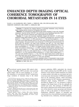 ENHANCED DEPTH IMAGING OPTICAL
COHERENCE TOMOGRAPHY OF
CHOROIDAL METASTASIS IN 14 EYES
SAAD A. AL-DAHMASH, MD, CAROL L. SHIELDS, MD, SWATHI KALIKI, MD,
TIMOTHY JOHNSON, MD, JERRY A. SHIELDS, MD
Purpose: To describe the imaging features of choroidal metastasis using enhanced
depth imaging optical coherence tomography (EDI-OCT).
Methods: This retrospective observational case series included 31 eyes with choroidal
metastasis. Spectral domain EDI-OCT was performed using Heidelberg Spectralis HRA +
OCT. The main outcome measures were imaging features by EDI-OCT.
Results: Of 31 eyes with choroidal metastasis imaged with EDI-OCT, 14 (45%) eyes
displayed image detail suitable for study. The metastasis originated from carcinoma of the
breast (n = 7, 50%), lung (n = 5, 36%), pancreas (n = 1, 7%), and thyroid gland (n = 1, 7%).
The mean tumor basal diameter was 6.4 mm, and mean thickness was 2.3 mm by B-scan
ultrasonography. The tumor location was submacular in 6 (43%) eyes and extramacular in 8
(57%) eyes. By EDI-OCT, the mean tumor thickness was 987 mm. The most salient
EDI-OCT features of the metastasis included anterior compression/obliteration of the over-
lying choriocapillaris (n = 13, 93%), an irregular (lumpy bumpy) anterior contour (n = 9,
64%), and posterior shadowing (n = 12, 86%). Overlying retinal pigment epithelial abnor-
malities were noted (n = 11, 78%). Outer retinal features included structural loss of the
interdigitation of the cone outer segment tips (n = 9, 64%), the ellipsoid portion of photo-
receptors (n = 8, 57%), external limiting membrane (n = 4, 29%), outer nuclear layer (n = 1,
7%), and outer plexiform layer (n = 1, 7%). The inner retinal layers (inner nuclear layer to
nerve ﬁber layer) were normal. Subretinal ﬂuid (n = 11, 79%), subretinal lipofuscin pigment
(n = 1, 7%), and intraretinal edema (n = 2, 14%) were identiﬁed.
Conclusion: The EDI-OCT of choroidal metastasis shows a characteristic lumpy bumpy
anterior tumor surface and outer retinal layer disruption with preservation of inner retinal layers.
RETINA 34:1588–1593, 2014
Conventional spectral domain (SD) optical coher-
ence tomography (OCT) provides cross-sectional
retinal images with an axial resolution of 5 mm.1
The limitations of conventional SD-OCT include poor
image resolution of structures deep to the retinal
pigment epithelium (RPE), particularly the choroid,
due to light scattering from the RPE and the vascular
interfaces of the choroid. Further limitations are related
to motion artifact with subtle eye movement and occa-
sional inaccurate determination of RPE/choriocapillaris
layer by the automated software, which necessitates
manual correction for OCT thickness measurements.1,2
Enhanced depth imaging (EDI)-OCT, a method
described by Spaide et al,2
was designed to improve
imaging of the deeper layers of the eye, primarily the
choroid and sclera. The technique of EDI-OCT has
been used to characterize the normal features and thick-
ness of the choroid in various age groups and refractive
states, as well as the features in selected diseases.3–9
Furthermore, EDI-OCT features of choroidal and
scleral tumors have been published, particularly regard-
ing choroidal nevus, melanoma, choroidal lymphoma,
From the Ocular Oncology Service, Wills Eye Institute, Thomas
Jefferson University, Philadelphia, Pennsylvania. Dr. Al-Dahmash is
now at the Ophthalmology Department, College of Medicine, King
Saud University, Riyadh, Saudi Arabia; and Dr. Kaliki is now at the
Ocular Oncology Service, L V Prasad Eye Institute, Hyderabad, India.
None of the authors have any conﬂicting interests to disclose.
Supported by the Eye Tumor Research Foundation, Philadelphia,
PA (C.L.S. and J.A.S.).
Carol L. Shields has had full access to all the data in the study
and takes responsibility for the integrity of the data and the accu-
racy of the data analysis.
Reprint requests: Carol L. Shields, MD, Ocular Oncology
Service, Suite 1440, Wills Eye Institute, Thomas Jefferson
University, 840 Walnut Street, Philadelphia, PA 19107; e-mail:
carol.shields@shieldsoncology.com
1588
 