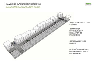 1.A VIAS DE EVACUACION NOCTURNAS
AXONOMÉTRICA CUADRA TIPO ROSAS




                                   -NIVELACIÓN DE CALZADA
                                   Y VEREDA

                                   -ILUMINACIÓN
                                   FOTOVOLTAICA Y
                                   SEÑALÉTICA DE
                                   EVACUACIÓN


                                   -SOTERRAMIENTO DE
                                   CABLES


                                   -SOLUCIÓN PARA AGUAS
                                   LLUVIA SUPERFICIALES
                                   EN CANALETAS
 
