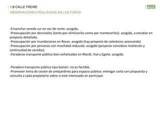 1.B CALLE FREIRE
OBSERVACIONES REALIZADAS EN LOS FOROS




-Ensanchar vereda sur en vez de norte: acogido.
-Preocupación por desniveles (tanto por eliminarlos como por mantenerlos): acogido, a estudiar en
proyecto detallado.
-Preocupación por inundaciones en Rosas: acogido (hay proyecto de colectores avanzando)
-Preocupación por personas con movilidad reducida: acogido (proyecto considera nivelación y
continuidad de veredas)
-Paraderos transporte público bien señalizados en Montt, Vial y Egaña: acogido.


-Paradero transporte público tipo bolsón: no es factible.
-Promover tema de cesión de antejardines para espacio público: entregar carta con propuesta y
consulta a cada propietario sobre si está interesado en participar.
 