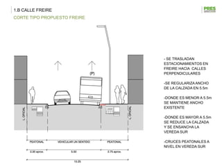 1.B CALLE FREIRE
CORTE TIPO PROPUESTO FREIRE




                              - SE TRASLADAN
                              ESTACIONAMIENTOS EN
                              FREIRE HACIA CALLES
                              PERPENDICULARES

                              -SE REGULARIZA ANCHO
                              DE LA CALZADA EN 5.5m

                              -DONDE ES MENOR A 5.5m
                              SE MANTIENE ANCHO
                              EXISTENTE

                              -DONDE ES MAYOR A 5.5m
                              SE REDUCE LA CALZADA
                              Y SE ENSANCHA LA
                              VEREDA SUR

                              -CRUCES PEATONALES A
                              NIVEL EN VEREDA SUR
 