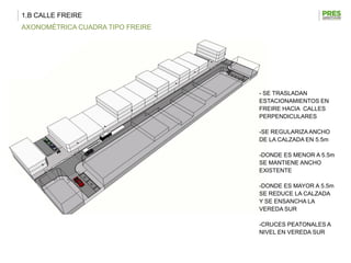 1.B CALLE FREIRE
AXONOMÉTRICA CUADRA TIPO FREIRE




                                  - SE TRASLADAN
                                  ESTACIONAMIENTOS EN
                                  FREIRE HACIA CALLES
                                  PERPENDICULARES

                                  -SE REGULARIZA ANCHO
                                  DE LA CALZADA EN 5.5m

                                  -DONDE ES MENOR A 5.5m
                                  SE MANTIENE ANCHO
                                  EXISTENTE

                                  -DONDE ES MAYOR A 5.5m
                                  SE REDUCE LA CALZADA
                                  Y SE ENSANCHA LA
                                  VEREDA SUR

                                  -CRUCES PEATONALES A
                                  NIVEL EN VEREDA SUR
 