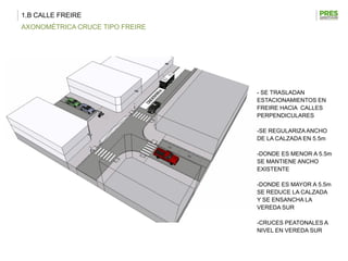 1.B CALLE FREIRE
AXONOMÉTRICA CRUCE TIPO FREIRE




                                 - SE TRASLADAN
                                 ESTACIONAMIENTOS EN
                                 FREIRE HACIA CALLES
                                 PERPENDICULARES

                                 -SE REGULARIZA ANCHO
                                 DE LA CALZADA EN 5.5m

                                 -DONDE ES MENOR A 5.5m
                                 SE MANTIENE ANCHO
                                 EXISTENTE

                                 -DONDE ES MAYOR A 5.5m
                                 SE REDUCE LA CALZADA
                                 Y SE ENSANCHA LA
                                 VEREDA SUR

                                 -CRUCES PEATONALES A
                                 NIVEL EN VEREDA SUR
 