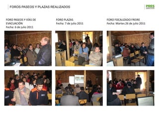 FOROS PASEOS Y PLAZAS REALIZADOS



FORO PASEOS Y VÍAS DE     FORO PLAZAS              FORO FOCALIZADO FREIRE
EVACUACIÓN                Fecha: 7 de julio 2011   Fecha: Martes 26 de julio 2011
Fecha: 6 de julio 2011
 