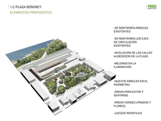 1.C PLAZA SEÑORET
ELEMENTOS PROPUESTOS



                       -SE MANTIENEN ARBOLES
                       EXISTENTES

                       -SE MANTIENEN LOS EJES
                       DE CIRCULACIÓN
                       EXISTENTES

                       -NIVELACIÓN DE LAS CALLES
                       ALREDEDOR DE LA PLAZA

                       -MEJORAS EN LA
                       ILUMINACIÓN




                       -NUEVOS ÁRBOLES EN EL
                       PERÍMETRO

                       -ÁREAS PARA ESTAR Y
                       SENTARSE

                       -ÁREAS VERDES (PRADOS Y
                       FLORES)

                       -JUEGOS INFANTILES
 