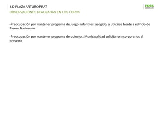 1.D PLAZA ARTURO PRAT
OBSERVACIONES REALIZADAS EN LOS FOROS


-Preocupación por mantener programa de juegos infantiles: acogido, a ubicarse frente a edificio de
Bienes Nacionales

-Preocupación por mantener programa de quioscos: Municipalidad solicita no incorporarlos al
proyecto
 