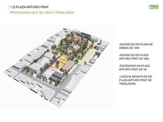 1.D PLAZA ARTURO PRAT
PROGRAMAS QUE SE VAN O TRASLADAN




                                   -QUIOSCOS EN PLAZA DE
                                   ARMAS SE VAN

                                   -QUIOSCOS EN PLAZA
                                   ARTURO PRAT SE VAN

                                   -ESCENARIO EN PLAZA
                                   ARTURO PRAT SE VA

                                   -JUEGOS INFANTILES EN
                                   PLAZA ARTURO PRAT SE
                                   TRASLADAN
 