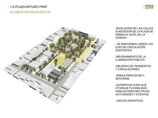 1.D PLAZA ARTURO PRAT
ELEMENTOS PROPUESTOS




                        -NIVELACIÓN DE LAS CALLES
                        ALREDEDOR DE LA PLAZA DE
                        ARMAS AL NIVEL DE LA
                        VEREDA

                        - SE MANTIENEN LIBRES LOS
                        EJES DE CIRCULACIÓN
                        EXISTENTES

                        -MEJORAMIENTO DE LA
                        ILUMINACIÓN PÚBLICA

                        -MEJORAS DE PAVIMENTOS
                        Y CIRCULACIONES

                        -ÁREAS PARA ESTAR Y
                        SENTARSE

                        -SUPERFICIE DURA QUE
                        OTORGUE FLEXIBILIDAD
                        PARA ACOGER MÚLTIPLES
                        ACTIVIDADES Y EVENTOS

                        -JUEGOS INFANTILES
 