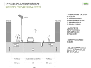 1.A VIAS DE EVACUACION NOCTURNAS
CORTE TIPO PROPUESTO CRUZ Y PINTO



                                    -NIVELACIÓN DE CALZADA
                                    Y VEREDA
                                    1. Baldosa microvibrada
                                    antideslizante 40x40 Budnik
                                    3. Solera Minvu tipo A
                                    4. Bolardos metálicos

                                    -ILUMINACIÓN
                                    FOTOVOLTAICA Y
                                    SEÑALÉTICA DE
                                    EVACUACIÓN


                                    -SOTERRAMIENTO DE
                                    CABLES


                                    -SOLUCIÓN PARA AGUAS
                                    LLUVIA SUPERFICIALES
                                    EN CANALETAS
 