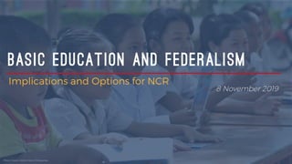 BASIC EDUCATION AND FEDERALISM
Implications and Options for NCR
8 November 2019
Photo Credit: World Vision Philippines
 