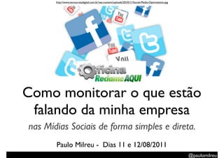 http://www.tecnocratadigital.com.br/wp-content/uploads/2010/11/Social-Media-Optimization.jpg




Como monitorar o que estão
 falando da minha empresa
nas Mídias Sociais de forma simples e direta.
       Paulo Milreu - Dias 11 e 12/08/2011
                                                                                                      @paulomilreu
 