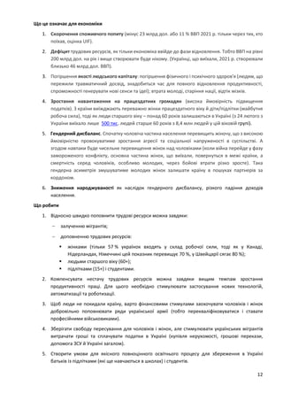 12
Що це означає для економіки
1. Скорочення споживчого попиту (мінус 23 млрд дол. або 11 % ВВП 2021 р. тільки через тих, хто
поїхав, оцінка UIF).
2. Дефіцит трудових ресурсів, як тільки економіка ввійде до фази відновлення. Тобто ВВП на рівні
200 млрд дол. на рік і вище створювати буде нікому. (Українці, що виїхали, 2021 р. створювали
близько 46 млрд дол. ВВП).
3. Погіршення якості людського капіталу: погіршення фізичного і психічного здоров'я (людям, що
пережили травматичний досвід, знадобиться час для повного відновлення продуктивності,
спроможності генерувати нові сенси та ідеї); втрата молоді, старіння нації, відтік мізків.
4. Зростання навантаження на працездатних громадян (висока ймовірність підвищення
податків). З країни виїжджають переважно жінки працездатного віку й діти/підлітки (майбутня
робоча сила), тоді як люди старшого віку – понад 60 років залишаються в Україні (з 24 лютого з
України виїхало лише 500 тис. людей старше 60 років з 8,4 млн людей у цій віковій групі).
5. Гендерний дисбаланс. Спочатку чоловіча частина населення перевищить жіночу, що з високою
ймовірністю провокуватиме зростання агресії та соціальної напруженості в суспільстві. А
згодом навпаки буде чисельне перевищення жінок над чоловіками (коли війна перейде у фазу
замороженого конфлікту, основна частина жінок, що виїхали, повернуться в межі країни, а
смертність серед чоловіків, особливо молодих, через бойові втрати різко зросте). Така
гендерна асиметрія змушуватиме молодих жінок залишати країну в пошуках партнерів за
кордоном.
6. Зниження народжуваності як наслідок гендерного дисбалансу, різкого падіння доходів
населення.
Що робити
1. Відносно швидко поповнити трудові ресурси можна завдяки:
 залученню мігрантів;
 доповненню трудових ресурсів:
 жінками (тільки 57 % українок входять у склад робочої сили, тоді як у Канаді,
Нідерландах, Німеччині цей показник перевищує 70 %, у Швейцарії сягає 80 %);
 людьми старшого віку (60+);
 підлітками (15+) і студентами.
2. Компенсувати нестачу трудових ресурсів можна завдяки вищим темпам зростання
продуктивності праці. Для цього необхідно стимулювати застосування нових технологій,
автоматизації та роботизації.
3. Щоб люди не покидали країну, варто фінансовими стимулами заохочувати чоловіків і жінок
добровільно поповнювати ряди української армії (тобто перекваліфіковуватися і ставати
професійними військовиками).
4. Зберігати свободу пересування для чоловіків і жінок, але стимулювати українських мігрантів
витрачати гроші та сплачувати податки в Україні (купівля нерухомості, грошові перекази,
допомога ЗСУ й Україні загалом).
5. Створити умови для якісного повноцінного освітнього процесу для збереження в Україні
батьків із підлітками (які ще навчаються в школах) і студентів.
 