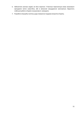13
6. Забезпечити житлом людей, які його втратили. У багатьох переселенців немає можливості
орендувати житло самостійно, або ж фінансові заощадження закінчуються. Відсутність
стабільної роботи в Україні спонукатиме їх емігрувати.
7. Розробити міграційну політику щодо повернення трудових мігрантів в Україну.
 