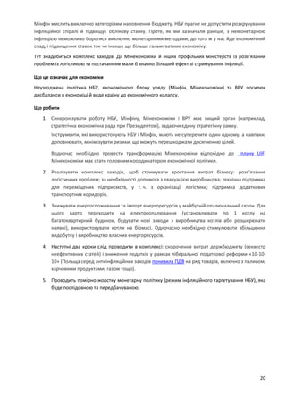 20
Мінфін мислить виключно категоріями наповнення бюджету. НБУ прагне не допустити розкручування
інфляційної спіралі й підвищує облікову ставку. Проте, як ми зазначали раніше, з немонетарною
інфляцією неможливо боротися виключно монетарними методами, до того ж у нас йде економічний
спад, і підвищення ставок так чи інакше ще більше гальмуватиме економіку.
Тут знадобиться комплекс заходів. Дії Мінекономіки й інших профільних міністерств із розв'язання
проблем із логістикою та постачанням мали б значно більший ефект зі стримування інфляції.
Що це означає для економіки
Неузгоджена політика НБУ, економічного блоку уряду (Мінфін, Мінекономіки) та ВРУ посилює
дисбаланси в економіці й веде країну до економічного колапсу.
Що робити
1. Синхронізувати роботу НБУ, Мінфіну, Мінекономіки і ВРУ має вищий орган (наприклад,
стратегічна економічна рада при Президентові), задаючи єдину стратегічну рамку.
Інструменти, які використовують НБУ і Мінфін, мають не суперечити один одному, а навпаки,
доповнювати, мінімізувати ризики, що можуть перешкоджати досягненню цілей.
Водночас необхідно провести трансформацію Мінекономіки відповідно до плану UIF.
Мінекономіки має стати головним координатором економічної політики.
2. Реалізувати комплекс заходів, щоб стримувати зростання витрат бізнесу: розв’язання
логістичних проблем; за необхідності допомога з евакуацією виробництва; технічна підтримка
для переміщених підприємств, у т. ч. з організації логістики; підтримка додаткових
транспортних коридорів.
3. Знижувати енергоспоживання та імпорт енергоресурсів у майбутній опалювальний сезон. Для
цього варто переходити на електроопалювання (установлювати по 1 котлу на
багатоквартирний будинок, будувати нові заводи з виробництва котлів або розширювати
наявні), використовувати котли на біомасі. Одночасно необхідно стимулювати збільшення
видобутку і виробництво власних енергоресурсів.
4. Наступні два кроки слід проводити в комплексі: скорочення витрат держбюджету (секвестр
неефективних статей) і зниження податків у рамках ліберальної податкової реформи «10-10-
10» (Польща серед антиінфляційних заходів понизила ПДВ на ряд товарів, включно з паливом,
харчовими продуктами, газом тощо).
5. Проводить помірно жорстку монетарну політику (режим інфляційного таргетування НБУ), яка
буде послідовною та передбачуваною.
 
