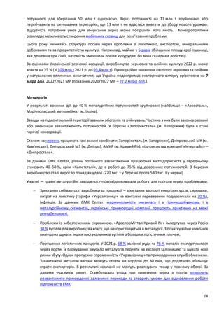 24
потужності для зберігання 50 млн т одночасно. Зараз потужності на 13 млн т зруйновано або
перебувають на окупованих територіях, ще 13 млн т не вдасться вивезти до збору нового урожаю.
Відсутність потрібних умов для зберігання зерна може погіршити його якість. Мінагрополітики
розглядає можливість створення мобільних сховищ для розв’язання проблеми.
Цього року змінилась структура посівів через проблеми з логістикою, експортом, мінеральними
добривами та за пріоритетністю культур. Наприклад, майже у 5 разів збільшили площу ярої пшениці,
яка дешевша при сівбі, натомість зменшили посіви кукурудзи, бо вона складна в логістиці.
За оцінками Української зернової асоціації, виробництво зернових та олійних культур 2022 р. може
впасти на 35 % (зі 106 млн т 2021 р. до 69,4 млн т). Пропорційне зниження експорту зернових та олійних
у натуральних величинах означатиме, що Україна недоотримає експортного виторгу орієнтовно на 7
млрд дол. 2022/2023 МР (показник 2021/2022 МР – 22,2 млрд дол.).
Металургія
У результаті воєнних дій до 40 % металургійних потужностей зруйновані (найбільші – «Азовсталь»,
Маріупольський меткомбінат ім. Ілліча).
Заводи на підконтрольній території зазнали обстрілів та руйнувань. Частина з них були законсервовані
або зменшили завантаженість потужностей. У березні «Запоріжсталь» (м. Запоріжжя) була в стані
гарячої консервації.
Станом на червень працюють такі великі комбінати: Запоріжсталь (м. Запорiжжя), Дніпровський МК (м.
Кам’янське), Дніпровський МЗ (м. Дніпро), АМКР (м. Кривий Ріг), підприємства компанії «Інтерпайп» –
«Дніпросталь».
За даними GMK Center, рівень поточного завантаження працюючих метпідприємств у середньому
становить 40–50 %, крім «Каметсталі», де в роботі до 75 % від довоєнних потужностей. З березня
виробництво сталі виросло понад як удвічі (220 тис. т у березні проти 530 тис. т у червні).
У квітні — травні металургійні заводи поступово відновлювали роботу, але постали перед проблемами.
 Зростання собівартості виробництва продукції – зростання вартості енергоресурсів, сировини,
витрат на логістику (тарифи «Укрзалізниці» на вантажні перевезення подорожчали на 70 %),
інфляція. За даними GMK Center, маржинальність знизилась і в гірничодобувному, і в
металургійному сегментах, українські гірничорудні компанії працюють практично на межі
рентабельності.
 Проблеми із забезпеченням сировиною. «АрселорМіттал Кривий Ріг» імпортував через Росію
30 % вугілля для виробництва коксу, що використовується в металургії. З початку війни компанія
вимушена шукати інших постачальників вугілля з більшим логістичним плечем.
 Порушення логістичних ланцюгів. У 2021 р. 68 % залізної руди та 76 % металів експортувалося
через порти. Їх блокування змусило металургів перейти на експорт залізницею та шукати нові
ринки збуту. Однак пропускна спроможність «Укрзалізниці» та прикордонних служб обмежена.
Завантажені металом вагони можуть стояти на кордоні до 80 днів, що додатково збільшує
втрати експортерів. В результаті компанії не можуть реалізувати товар у повному обсязі. За
даними учасників ринку, Стамбульська угода про вивезення зерна з портів дозволить
розвантажити прикордонні залізничні переходи та створить умови для відновлення роботи
підприємств ГМК.
 